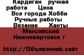 Кардиган ( ручная работа)  › Цена ­ 5 600 - Все города Хобби. Ручные работы » Вязание   . Ханты-Мансийский,Нижневартовск г.